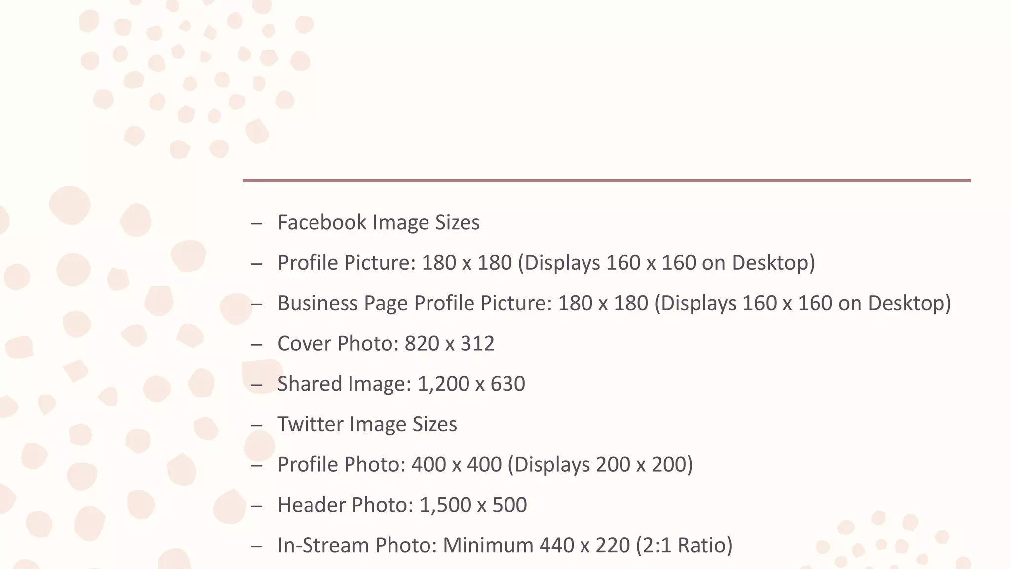 – Facebook Image Sizes
– Profile Picture: 180 x 180 (Displays 160 x 160 on Desktop)
– Business Page Profile Picture: 180 x 180 (Displays 160 x 160 on Desktop)
– Cover Photo: 820 x 312
– Shared Image: 1,200 x 630
– Twitter Image Sizes
– Profile Photo: 400 x 400 (Displays 200 x 200)
– Header Photo: 1,500 x 500
– In-Stream Photo: Minimum 440 x 220 (2:1 Ratio)
 