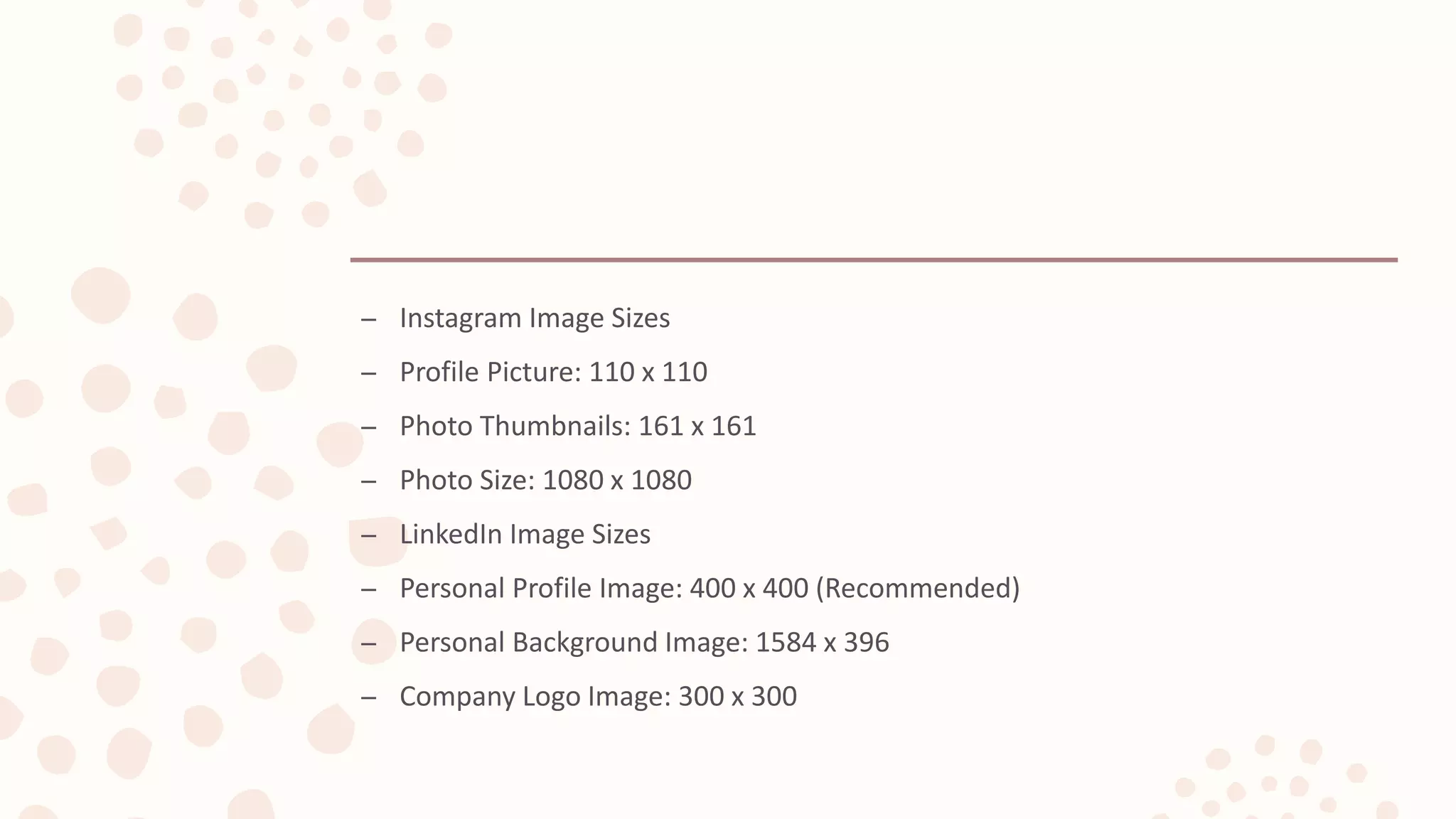 – Instagram Image Sizes
– Profile Picture: 110 x 110
– Photo Thumbnails: 161 x 161
– Photo Size: 1080 x 1080
– LinkedIn Image Sizes
– Personal Profile Image: 400 x 400 (Recommended)
– Personal Background Image: 1584 x 396
– Company Logo Image: 300 x 300
 