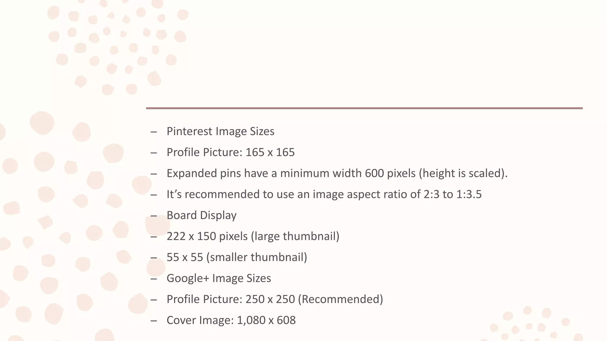 – Pinterest Image Sizes
– Profile Picture: 165 x 165
– Expanded pins have a minimum width 600 pixels (height is scaled).
– It’s recommended to use an image aspect ratio of 2:3 to 1:3.5
– Board Display
– 222 x 150 pixels (large thumbnail)
– 55 x 55 (smaller thumbnail)
– Google+ Image Sizes
– Profile Picture: 250 x 250 (Recommended)
– Cover Image: 1,080 x 608
 