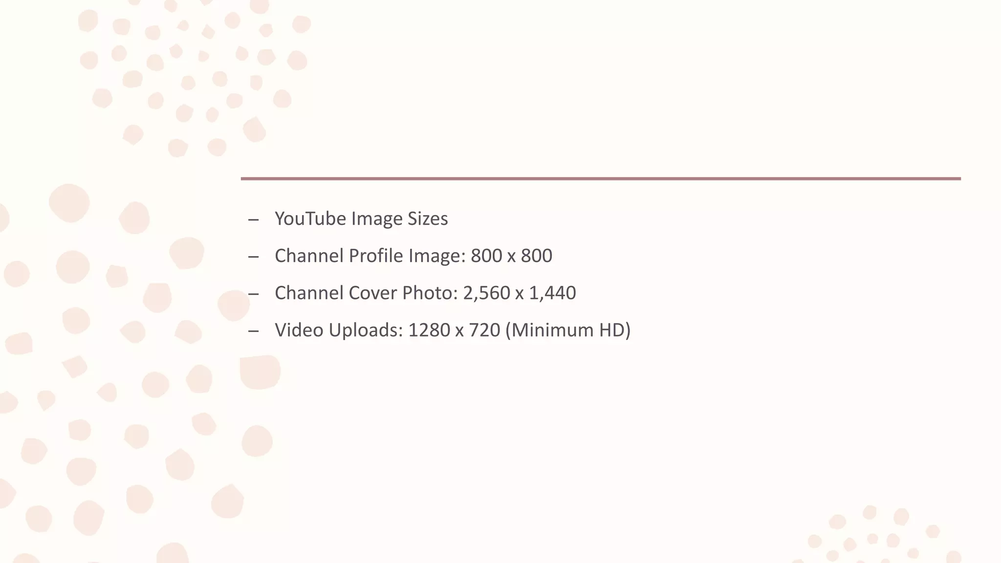 – YouTube Image Sizes
– Channel Profile Image: 800 x 800
– Channel Cover Photo: 2,560 x 1,440
– Video Uploads: 1280 x 720 (Minimum HD)
 