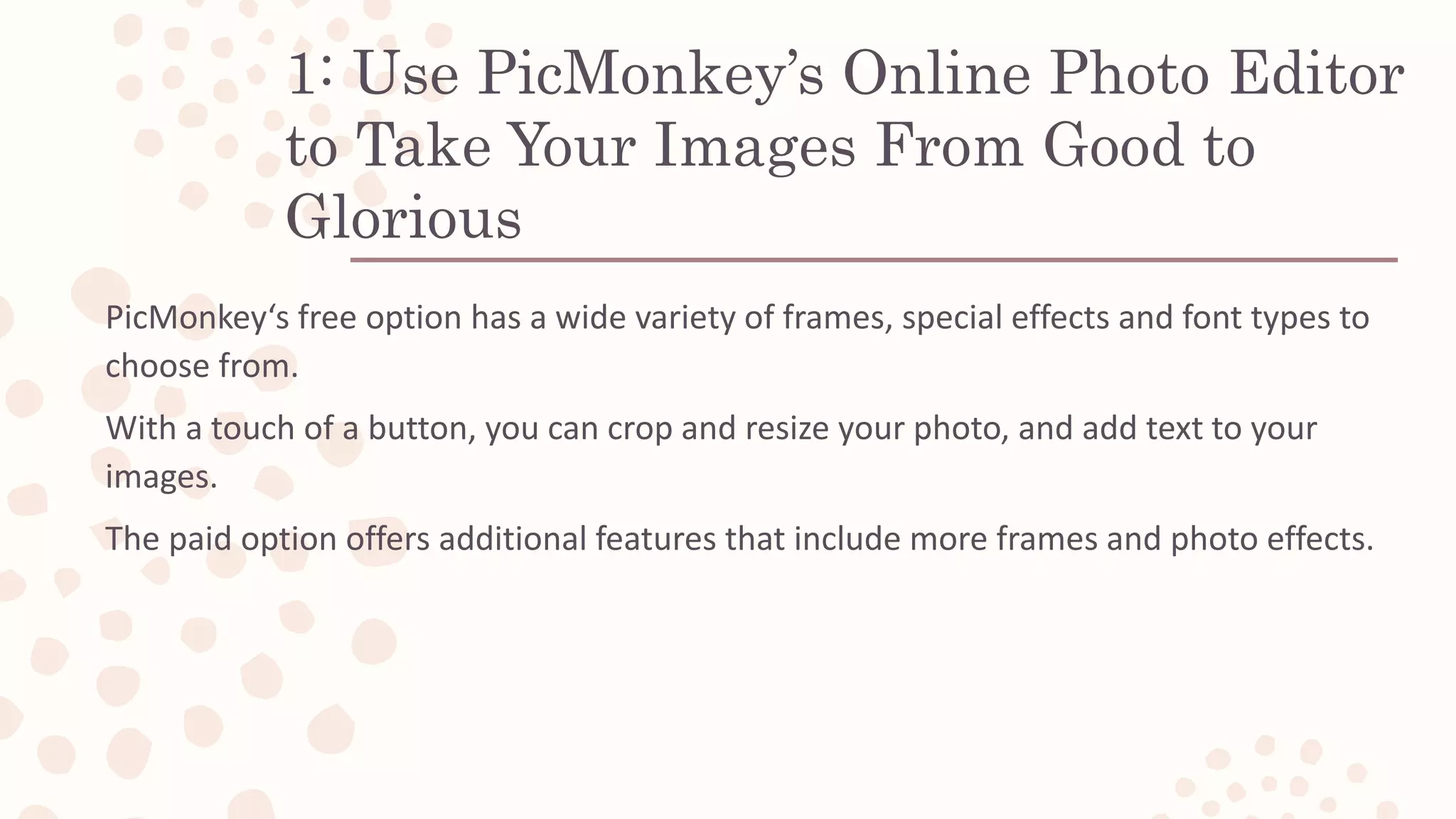 1: Use PicMonkey’s Online Photo Editor
to Take Your Images From Good to
Glorious
PicMonkey‘s free option has a wide variety of frames, special effects and font types to
choose from.
With a touch of a button, you can crop and resize your photo, and add text to your
images.
The paid option offers additional features that include more frames and photo effects.
 