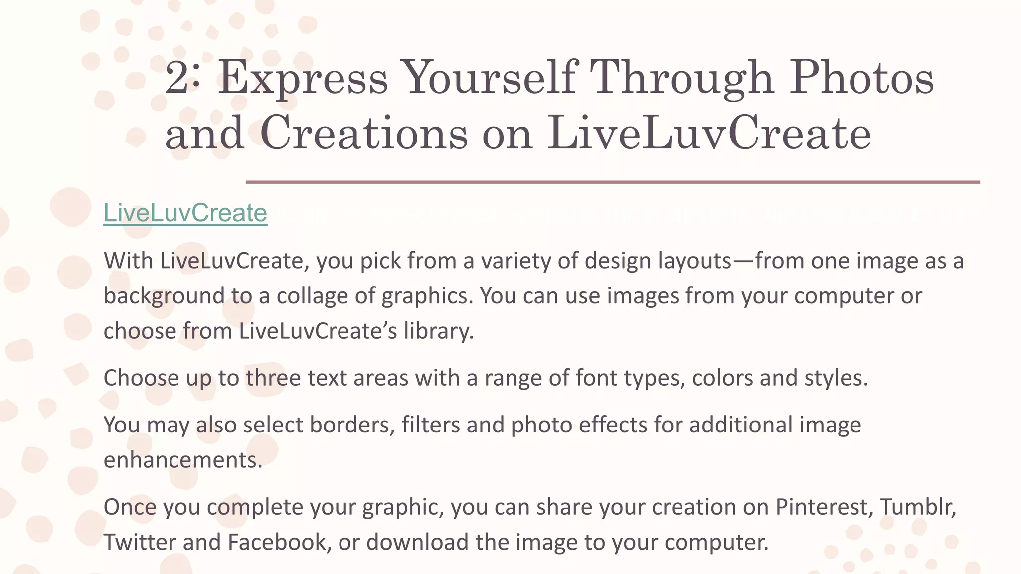 2: Express Yourself Through Photos
and Creations on LiveLuvCreate
LiveLuvCreate is an image-creation website most anyone will find easy to use.
With LiveLuvCreate, you pick from a variety of design layouts—from one image as a
background to a collage of graphics. You can use images from your computer or
choose from LiveLuvCreate’s library.
Choose up to three text areas with a range of font types, colors and styles.
You may also select borders, filters and photo effects for additional image
enhancements.
Once you complete your graphic, you can share your creation on Pinterest, Tumblr,
Twitter and Facebook, or download the image to your computer.
 