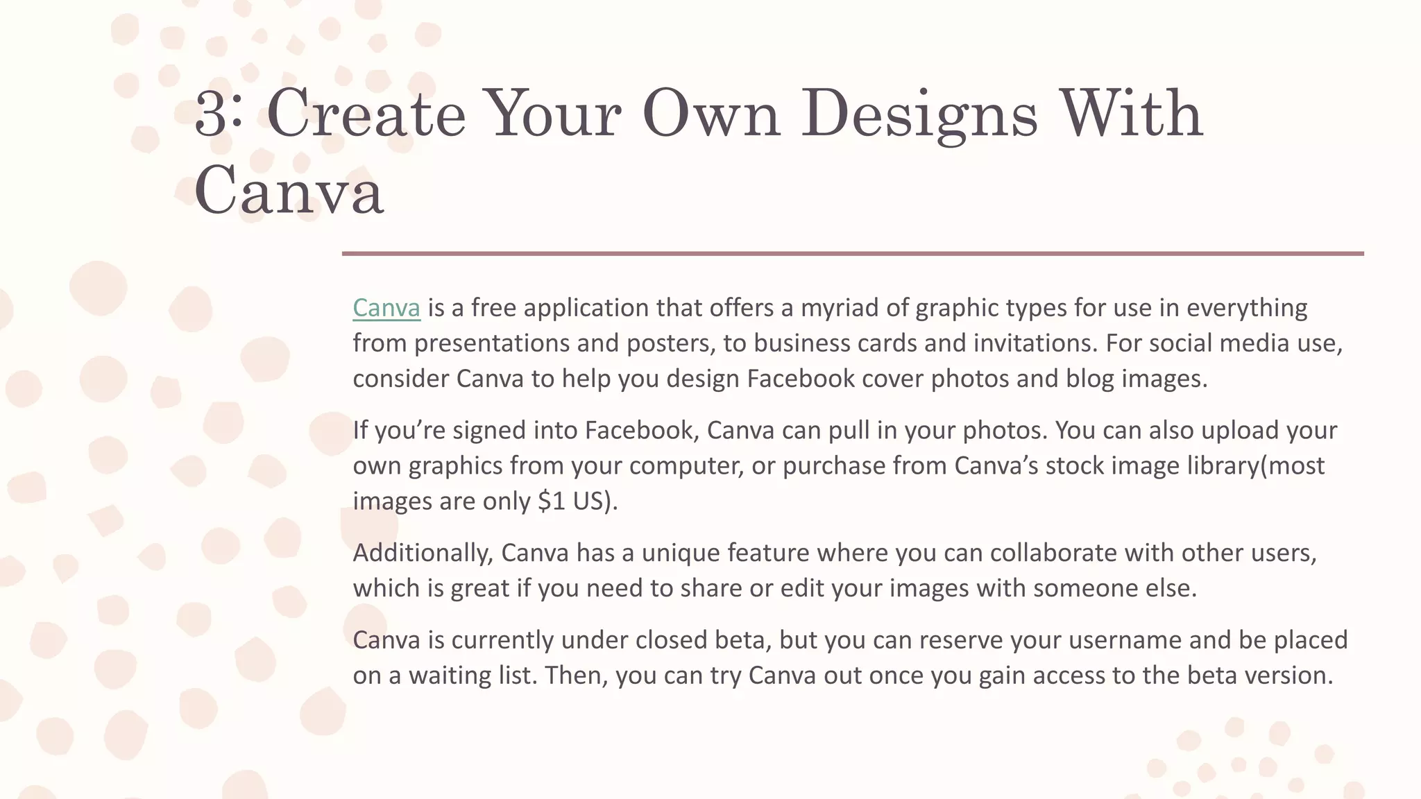 3: Create Your Own Designs With
Canva
Canva is a free application that offers a myriad of graphic types for use in everything
from presentations and posters, to business cards and invitations. For social media use,
consider Canva to help you design Facebook cover photos and blog images.
If you’re signed into Facebook, Canva can pull in your photos. You can also upload your
own graphics from your computer, or purchase from Canva’s stock image library(most
images are only $1 US).
Additionally, Canva has a unique feature where you can collaborate with other users,
which is great if you need to share or edit your images with someone else.
Canva is currently under closed beta, but you can reserve your username and be placed
on a waiting list. Then, you can try Canva out once you gain access to the beta version.
 