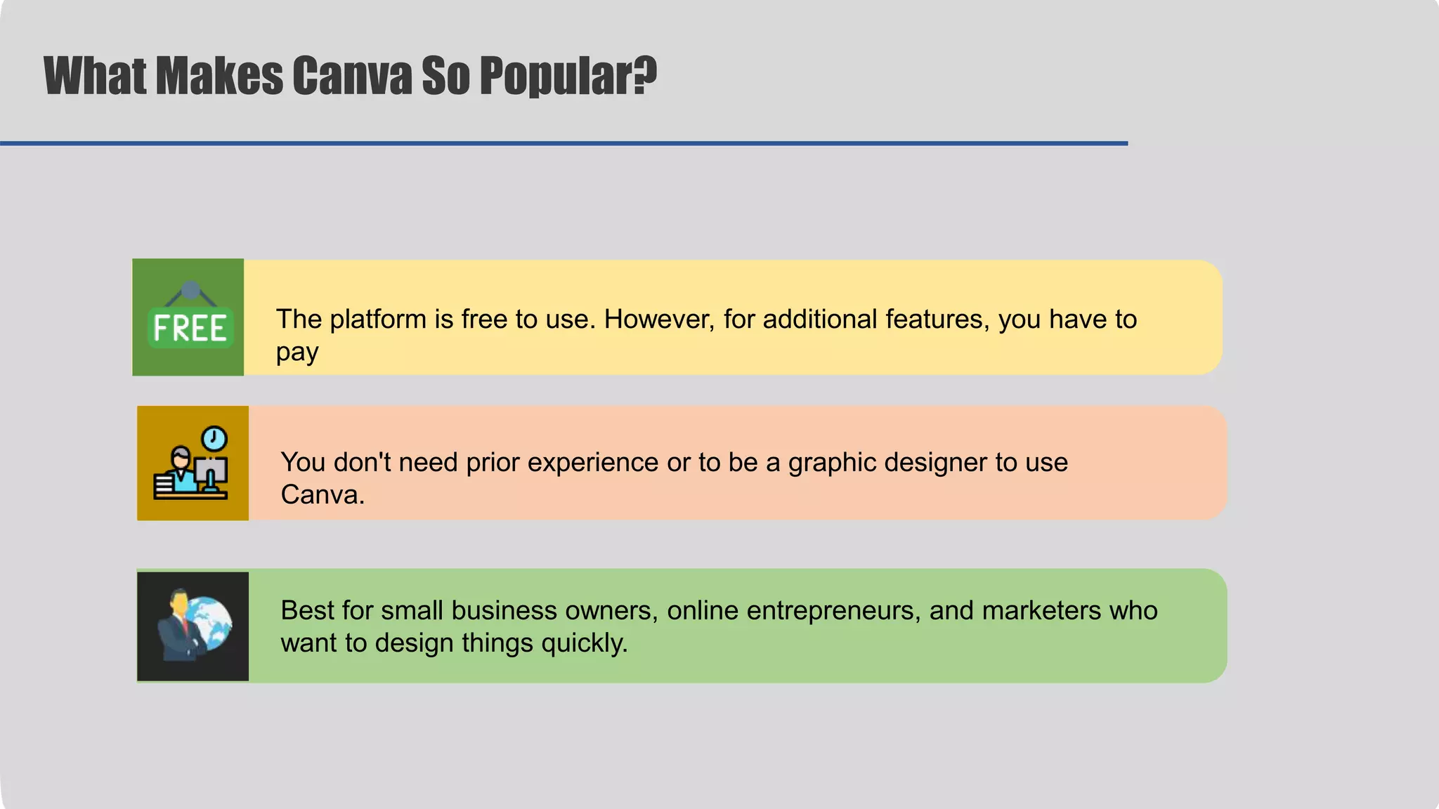 The platform is free to use. However, for additional features, you have to
pay
You don't need prior experience or to be a graphic designer to use
Canva.
Best for small business owners, online entrepreneurs, and marketers who
want to design things quickly.
What Makes Canva So Popular?