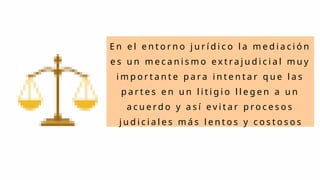 E n e l e n t o r n o j u r í d i c o l a m e d i a c i ó n
e s u n m e c a n i s m o e x t r a j u d i c i a l m u y
i m p o r t a n t e p a r a i n t e n t a r q u e l a s
p a r t e s e n u n l i t i g i o l l e g e n a u n
a c u e r d o y a s í e v i t a r p r o c e s o s
j u d i c i a l e s m á s l e n t o s y c o s t o s o s
 