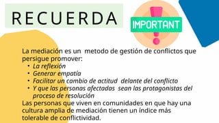 RECUERDA
La mediación es un metodo de gestión de conflictos que
persigue promover:
• La reflexión
• Generar empatía
• Facilitar un cambio de actitud delante del conflicto
• Y que las personas afectadas sean las protagonistas del
proceso de resolución
Las personas que viven en comunidades en que hay una
cultura amplia de mediación tienen un índice más
tolerable de conflictividad.
 