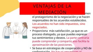 • Por medio de la mediación, las partes asumen
el protagonismo de la negociación y se hacen
responsables de los acuerdos establecidos.
Los acuerdos no han sido impuestos, sino
negociados.
• Proporciona más satisfacción, ya que es un
proceso dialogado, ya que puedes expresar
tus sentimientos y deseos. La parte contraria
puede comprender y compartir, eso facilita la
aproximación de las posiciones.
• Se basa en estrategias de cooperación y NO de
VENTAJAS DE LA
MEDIACIÓN
 