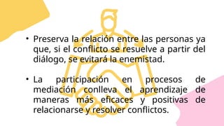 • Preserva la relación entre las personas ya
que, si el conflicto se resuelve a partir del
diálogo, se evitará la enemistad.
• La participación en procesos de
mediación conlleva el aprendizaje de
maneras más eficaces y positivas de
relacionarse y resolver conflictos.
 