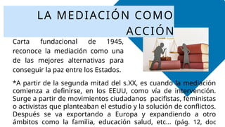 *La ONU en el Artículo 33 de su
Carta fundacional de 1945,
reconoce la mediación como una
de las mejores alternativas para
conseguir la paz entre los Estados.
LA MEDIACIÓN COMO
ACCIÓN
*A partir de la segunda mitad del s.XX, es cuando la mediación
comienza a definirse, en los EEUU, como vía de intervención.
Surge a partir de movimientos ciudadanos pacifistas, feministas
o activistas que planteaban el estudio y la solución de conflictos.
Después se va exportando a Europa y expandiendo a otro
ámbitos como la familia, educación salud, etc… (pág. 12, doc
 