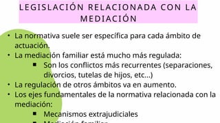 LEGISLACIÓN RELACIONADA CON LA
MEDIACIÓN
• La normativa suele ser específica para cada ámbito de
actuación.
• La mediación familiar está mucho más regulada:
￭ Son los conflictos más recurrentes (separaciones,
divorcios, tutelas de hijos, etc...)
• La regulación de otros ámbitos va en aumento.
• Los ejes fundamentales de la normativa relacionada con la
mediación:
￭ Mecanismos extrajudiciales
 