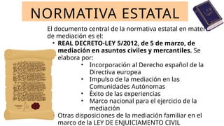El documento central de la normativa estatal en materia
de mediación es el:
• REAL DECRETO-LEY 5/2012, de 5 de marzo, de
mediación en asuntos civiles y mercantiles. Se
elabora por:
• Incorporación al Derecho español de la
Directiva europea
• Impulso de la mediación en las
Comunidades Autónomas
• Èxito de las experiencias
• Marco nacional para el ejercicio de la
mediación
• Otras disposiciones de la mediación familiar en el
marco de la LEY DE ENJUICIAMENTO CIVIL
NORMATIVA ESTATAL
 