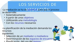 LOS SERVICIOS DE
MEDIACIÓN
-La mediación se ha de planificar para que el proceso
se desarrolle:
• Sistemáticamente
• A partir de unos objetivos
• Utilitzando una metodología
• Con los recursos necesarios
-La planificación de la mediación demanda los
recursos
siguientes:
• Selección de un mediador o mediadora
• Determinación de los espacios de encuentro
 
