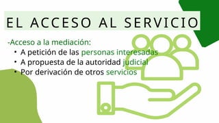 EL ACCESO AL SERVICIO
-Acceso a la mediación:
• A petición de las personas interesadas
• A propuesta de la autoridad judicial
• Por derivación de otros servicios
 