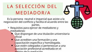 LA SELECCIÓN DEL
MEDIADOR/A
Es la persona neutral e imparcial que asiste a la
negociación del conflicto y facilita el acuerdo entre las
partes.
⚬ Requisitos para ejercer de mediadores y
mediadoras:
￭ Que dispongan de una titulación universitaria
oficial
￭ Que acrediten una formación y una
capacitación específica y homologada.
￭ Que estén colegiados o pertenezcan a una
asociación profesional acreditada en el
 