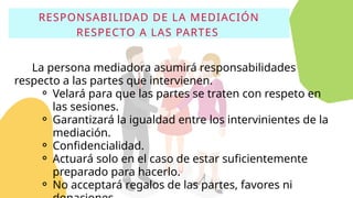 RESPONSABILIDAD DE LA MEDIACIÓN
RESPECTO A LAS PARTES
La persona mediadora asumirá responsabilidades
respecto a las partes que intervienen.
⚬ Velará para que las partes se traten con respeto en
las sesiones.
⚬ Garantizará la igualdad entre los intervinientes de la
mediación.
⚬ Confidencialidad.
⚬ Actuará solo en el caso de estar suficientemente
preparado para hacerlo.
⚬ No acceptará regalos de las partes, favores ni
 