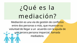 ¿Qué es la
mediación?
Mediación es una vía de gestión de conflictos
entre dos personas o más, que muestran su
voluntad de llegar a un acuerdo con la ayuda de
una tercera persona imparcial, llamada
mediadora.
 