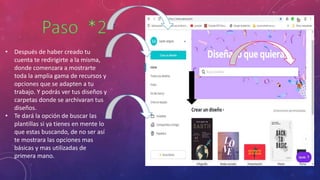• Después de haber creado tu
cuenta te redirigirte a la misma,
donde comenzara a mostrarte
toda la amplia gama de recursos y
opciones que se adapten a tu
trabajo. Y podrás ver tus diseños y
carpetas donde se archivaran tus
diseños.
• Te dará la opción de buscar las
plantillas si ya tienes en mente lo
que estas buscando, de no ser así
te mostrara las opciones mas
básicas y mas utilizadas de
primera mano.
 