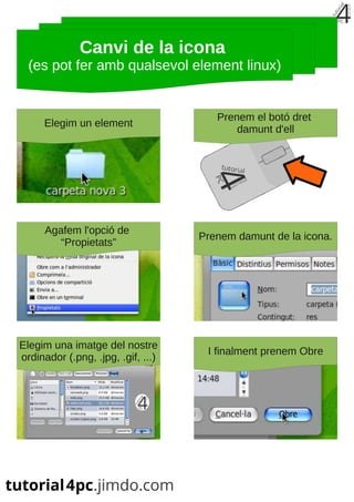 Canvi de la icona
  (es pot fer amb qualsevol element linux)


                                       Prenem el botó dret
     Elegim un element
                                           damunt d'ell




      Agafem l'opció de
                                    Prenem damunt de la icona.
         “Propietats”




Elegim una imatge del nostre
                                     I finalment prenem Obre
ordinador (.png, .jpg, .gif, ...)
 