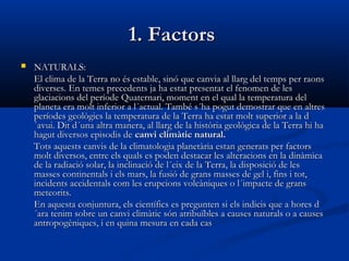1. Factors


NATURALS:
El clima de la Terra no és estable, sinó que canvia al llarg del temps per raons
diverses. En temes precedents ja ha estat presentat el fenomen de les
glaciacions del període Quaternari, moment en el qual la temperatura del
planeta era molt inferior a l´actual. També s´ha pogut demostrar que en altres
períodes geològics la temperatura de la Terra ha estat molt superior a la d
´avui. Dit d´una altra manera, al llarg de la història geològica de la Terra hi ha
hagut diversos episodis de canvi climàtic natural.
Tots aquests canvis de la climatologia planetària estan generats per factors
molt diversos, entre els quals es poden destacar les alteracions en la dinàmica
de la radiació solar, la inclinació de l´eix de la Terra, la disposició de les
masses continentals i els mars, la fusió de grans masses de gel i, fins i tot,
incidents accidentals com les erupcions volcàniques o l´impacte de grans
meteorits.
En aquesta conjuntura, els científics es pregunten si els indicis que a hores d
´ara tenim sobre un canvi climàtic són atribuïbles a causes naturals o a causes
antropogèniques, i en quina mesura en cada cas

 