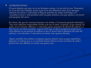 

ANTROPOGÈNIC:
El canvi climàtic, per tant, no és un fenomen estrany, i ni tan sols és nou. Tanmateix,
en el cas del canvi climàtic actual sí que hi ha una diferència clara. Si en èpoques
anteriors els canvis s´esdevenien al llarg de períodes de temps molt llargs, en l
´actualitat el canvi s´està produint amb una gran celeritat, cosa que apunta a un motor
antropogènic del canvi.
En efecte, des que les societats humanes van arribar a l´anomenat període industrial, s
´han estat utilitzant combustibles fòssils com ara el carbó, el petroli i el gas natural, els
quals, en ser cremats, alliberen a l´atmosfera grans quantitats de diòxid de carboni i, a
més, ho fa a un ritme accelerat. Aquest CO2, que en altres condicions podia haver
estat alliberat en un període de milions d´anys d´acord amb la dinàmica del cicle del
carboni, s´està abocant a l´atmosfera en només unes quantes dècades.
Alguns científics han arribat a comparar aquesta situació amb un gran experiment
planetari: el carboni que es va acumular durant milions d´anys en forma de carbó i
petroli està sent alliberat en només uns quants anys.

 