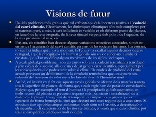 Visions de futur








Un dels problemes més grans a què cal enfrontar-se és la incertesa relativa a  l´evolució
del canvi climàtic. Efectivament, les dinàmiques climàtiques són molt complexes per
si mateixes, però, a més, la seva influència és variable en els diferents punts del planeta,
en funció de la seva orografia, de la seva situació respecte dels pols o de l´equador, de
la seva proximitat al mar, etc.
Fins ara, els científics han detectat algunes variacions objectives associades, si més no
en part, a l´acceleració del canvi climàtic per part de les societats humanes. En concret,
tot sembla indicar que, fins al moment, la Terra s´ha escalfat algunes dècimes de grau
centígrad, i que la precipitació i la humitat globals són un xic superiors. També es
constata que s´han modificat alguns moviments de les aigües oceàniques.
A escala global, possiblement són els canvis sobre la circulació termohalina (circulació
a gran escala dels oceans) allò que més debat genera entre científics, especialment per
les conseqüències que podria tenir sobre el clima. Els models de predicció del clima
actuals preveuen un debilitament de la circulació termohalina que ocasionaria una
reducció del transport de calor cap a les latituds altes de l´hemisferi nord.
Ara bé, cal insistir en el fet que aquests canvis globals no afecten de la mateixa manera
tota la superfície del planeta, de forma que, a cada regió hem de parlar de canvis locals.
Malgrat que, per exemple, el grau d´humitat i la precipitació globals augmentin, en
molts racons del planeta es preveuen sequeres més persistents i una alteració de la
dinàmica de pluges. L´augment de la temperatura tampoc no es preveu que es
reparteixi de forma homogènia, sinó que afectarà més unes regions que a unes altres. Si
associam això a problemàtiques ambientals locals com ara l´erosió, la desertització o
els incendis, molt característics de les nostres latituds, es veurà que el canvi climàtic pot
tenir conseqüències pràctiques molt evidents.

 