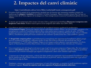 2. Impactes del canvi climàtic


http://canviclimatic.caib.es/www/llibre/canbal/pdf/mural_consequencies.pdf
En països freds la pujada de les temperatures, produirà que els insectes que transmeten malalties emigrin, de
manera que les plagues i malalties a la població i la fauna s'estenguin. Alguns científics creuen fins i tot que en
algunes zones de la Terra, algunes de les plagues no s'han extingit encara a causa de l'escalfament global, com ara la
malària;



A mesura que la temperatura dels oceans i els mars s'eleva, augmenta la probabilitat  d'huracans i tempestes més
freqüents i més fortes. Podem veure la prova en les tempestes dels últims anys 2004 i 2005;



L'escalfament global juntament amb el creixement de la població humana aguditzarà la problemàtica
del'escassetat d'aigua. Encara que algunes regions específiques podrien arribar a ser més humides i propícies a les
precipitacions a causa de l'escalfament global, altres zones patiran greus sequeres i onades de calor. A l'Àfrica,
podríem presenciar la major sequedat i d'acord amb el Grup Intergovernamental d'Experts sobre el Canvi Climàtic
(IPCC), l'escalfament global provocarà condicions més extremes i podria donar lloc a més conflictes i guerres;



El desgel dels casquets polars és probablement la conseqüència més important de l'escalfament global, perquè
provoca nombrosos problemes a diferents nivells. El més obvi d'ells és l'elevació del nivell del mar. Hi ha
aproximadament 5.773.000 milles cúbiques d'aigua en els casquets polars, glaceres i neus permanents. En efecte,
segons el National Snow and Ice Data Center, si totes les glaceres es fonen, el mar s'elevaria uns 70 metres;



Una conseqüència més del desgel en els mars és que el gel i la neu estan compostos d'aigua dolça. Per això, quan es
fonen es dessalinitza el mar. Aquest fet no només posarà en perill la vida aquàtica, sinó que també es produirien
alteracions a les corrents oceàniques que regulen la temperatura i altres cicles climàtics importants;



 A mesura que el desgel sigui major, a efectes del clima també pot augmentar exponencialment l'escalfament global.
De fet, mentre que un pol blanc reflecteix la llum del sol, un pol fosc, amb els colors de la terra sota el gel seria el
d'absorbir els raigs de llum;



Finalment, a mesura que augmenta la temperatura i el canvi dels paisatges, es posaran en perill nombroses espècies
d'animals i vegetals. Només les espècies amb més capacitat d'adaptació podran sobreviure.

 