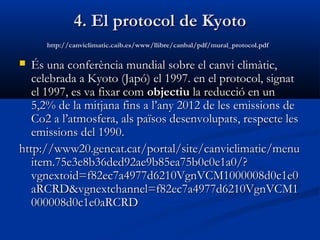 4. El protocol de Kyoto
http://canviclimatic.caib.es/www/llibre/canbal/pdf/mural_protocol.pdf

És una conferència mundial sobre el canvi climàtic,
celebrada a Kyoto (Japó) el 1997. en el protocol, signat
el 1997, es va fixar com objectiu la reducció en un
5,2% de la mitjana fins a l’any 2012 de les emissions de
Co2 a l’atmosfera, als països desenvolupats, respecte les
emissions del 1990.
http://www20.gencat.cat/portal/site/canviclimatic/menu
item.75e3e8b36ded92ae9b85ea75b0c0e1a0/?
vgnextoid=f82ec7a4977d6210VgnVCM1000008d0c1e0
aRCRD&vgnextchannel=f82ec7a4977d6210VgnVCM1
000008d0c1e0aRCRD


 