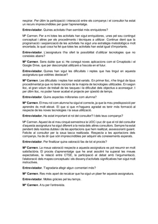 respirar. Per últim la participació i interacció entre els companys i el consultor ha estat
un recurs imprescindibles per guiar l’aprenentatge.
Entrevistador. Quines activitats t’han semblat més enriquidores?
Mª Carmen. Per a mi totes les activitats han sigut enriquidores, unes pel seu contingut
conceptual i altres per els procediments i tècniques a utilitzar. Continue dient que la
programació i seqüenciació de les activitats ha sigut una estratègia metodològica molt
encertada, la qual cosa ha fet que totes les activitats han estat igual d’importants.
Entrevistador. L’assignatura t’ha ofert la possibilitat d’utilitzar tecnologies que no
coneixies abans?
Mª Carmen. Sens dubte que si. He conegut noves aplicacions com el Cmaptools i el
Google Drive, que per descomptat utilitzaré a l’escola en el futur.
Entrevistador. Quines han sigut les dificultats i reptes que has tingut en aquesta
assignatura que voldries destacar?
Mª Carmen. Les dificultats i reptes han estat variats. En primer lloc, n’he tingut de tipus
procedimental ja que no tenia nocions de la majoria de tecnologies utilitzades. En segon
lloc, el gran volum de treball de les tasques i la dificultat dels objectius a aconseguir. I
per últim lloc, no poder haver acabat el projecte per qüestió de temps.
Entrevistador. Quins aspectes milloraries com alumna?
Mª Carmen. El meu rol com alumna ha sigut el correcte, ja que la meu predisposició per
aprendre és molt elevat. El que si que m’haguera agradat es tenir més formació al
respecte de les noves tecnologies i la seua utilització.
Entrevistador. Ha estat important el rol del consultor? I dels teus companys?
Mª Carmen. Aquest és el meu cinquè semestrea la UOC i puc dir que el rol del consultor
d’aquesta assignatura ha sigut diferent a la resta dels altres consultors. Sempre ha estat
pendent dels nostres dubtes i de les aportacions que hem realitzat, assessoranti guiant.
Felicite al consultor per la seua tasca realitzada. Respecta a les aportacions dels
companys, ha de dir que són imprescindibles per adquirir els coneixements esperats.
Entrevistador. Per finalitzar quina valoració fas de tot el procés?
Mª Carmen. La meua valoració respecte a aquesta assignatura es pot resumir en molt
satisfactòria. El procés d’aprenentatge que he anat assolint ha superat les meues
expectatives, la relació entre CTSE, la participació al debat amb l’argumentació,
l’elaboració dels mapes conceptuals i els disseny d’activitats significatives han sigut molt
instructives.
Entrevistador. T’agradaria afegir algun comentari més?
Mª Carmen. Res més apart de recalcar que ha sigut un plaer fer aquesta assignatura.
Entrevistador. Moltes gràcies pel teu temps.
Mª Carmen. A tu per l’entrevista.
 