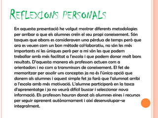 REFLEXIONS PERSONALS
En aquesta presentació he volgut mostrar diferents metodologies
per arribar a que els alumnes creïn el seu propi coneixement. Són
tasques que abans es consideraven una pèrdua de temps però que
ara es veuen com un bon mètode col·laboratiu, no són les més
importants ni les úniques però per a mi són les que podem
treballar amb més facilitat a l’escola i que podem donar molt bons
resultats. D’aquesta manera els professors actuen com a
orientadors i no com a transmissors de coneixement. El fet de
memoritzar per assolir uns conceptes ja no és l’única opció que
donem als alumnes i aquest simple fet ja farà que l’alumnat arribi
a l’escola amb més motivació. L’alumne participarà en la tasca
d’aprenentatge i ja no veurà difícil buscar i seleccionar nova
informació. Els professors hauran donat als alumnes eines i recursos
per seguir aprenent autònomament i així desenvolupar-se
integralment.
 