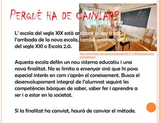 PERQUÈ HA DE CANVIAR?
L’ escola del segle XIX està arribant al seu fi per
l’arribada de la nova escola, també anomenada Escola
del segle XXI o Escola 2.0.
                             http://www.flickr.com/photos/merydith/5017178629/sizes/m/in/
                             photostream/

Aquesta escola defèn un nou sistema educatiu i una
nova finalitat. No es limita a ensenyar sinó que hi posa
especial interès en com s'aprèn el coneixement. Busca el
desenvolupament integral de l’alumnat seguint les
competències bàsiques de saber, saber fer i aprendre a
ser i a estar en la societat.

Si la finalitat ha canviat, haurà de canviar el mètode.
 