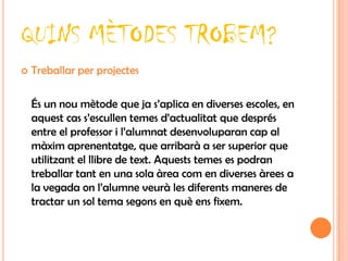 QUINS MÈTODES TROBEM?
   Treballar per projectes

    És un nou mètode que ja s’aplica en diverses escoles, en
    aquest cas s’escullen temes d’actualitat que després
    entre el professor i l’alumnat desenvoluparan cap al
    màxim aprenentatge, que arribarà a ser superior que
    utilitzant el llibre de text. Aquests temes es podran
    treballar tant en una sola àrea com en diverses àrees a
    la vegada on l’alumne veurà les diferents maneres de
    tractar un sol tema segons en què ens fixem.
 