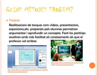 QUINS MÈTODES TROBEM?
   Tasques
    Realitzacions de tasques com vídeos, presentacions,
    exposicions,etc. preparats pels alumnes permetran
    argumentar i aprofundir un concepte. Fent-los partícips
    assoliran amb més facilitat els coneixements als que el
    professor vol arribar.




                                                          http://www.flickr.com/photos/rodcasro/51604
                                                          72821/sizes/m/in/photostream/


http://www.flickr.com/photos/travelinlibrarian/31126369
89/sizes/m/in/photostream/
 
