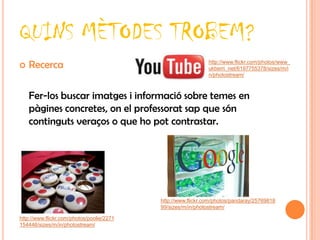 QUINS MÈTODES TROBEM?
   Recerca                                                   http://www.flickr.com/photos/www_
                                                              ukberri_net/6197755378/sizes/m/i
                                                              n/photostream/



    Fer-los buscar imatges i informació sobre temes en
    pàgines concretes, on el professorat sap que són
    continguts veraços o que ho pot contrastar.




                                           http://www.flickr.com/photos/pandaray/25769818
                                           99/sizes/m/in/photostream/

http://www.flickr.com/photos/poolie/2271
154446/sizes/m/in/photostream/
 