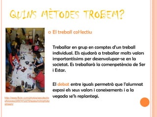 QUINS MÈTODES TROBEM?
                                         El treball col·lectiu

                                          Treballar en grup en comptes d’un treball
                                          individual. Els ajudarà a treballar molts valors
                                          importantíssims per desenvolupar-se en la
                                          societat. Es treballarà la comenpetència de Ser
                                          i Estar.

                                          El debat entre iguals permetrà que l’alumnat
                                          exposi els seus valors i coneixements i a la
http://www.flickr.com/photos/secolectiv   vegada se’ls replantegi.
oforzoso/2457412270/sizes/m/in/photo
stream/
 