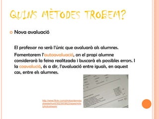 QUINS MÈTODES TROBEM?
   Nova avaluació

    El professor no serà l’únic que avaluarà als alumnes.
    Fomentarem l’autoavaluació, on el propi alumne
    considerarà la feina realitzada i buscarà els possibles errors. I
    la coavalució, és a dir, l’avaluació entre iguals, en aquest
    cas, entre els alumnes.




                   http://www.flickr.com/photos/denniss
                   ylvesterhurd/3523933622/sizes/m/in
                   /photostream/
 