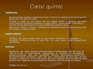 Canvi químic Justificació:  Que els alumnes prenguin consciència de que la ciència i en aquest cas els canvis químics, formen part del nostre dia a dia.  Treballar  el  model  de  canvi  químic  des  d’un aspecte  proper  a  l’alumnat,  tot incidint en les reaccions químiques quotidianes al nostre entorn, i donant èmfasi a activitats on l’alumne hagi de desenvolupar les seves habilitats de treball en grup. Seleccionar, analitzar, compartir i comentar les informacions sobre els canvis químics amb els companys a través la xarxa. Objetiu didàctic: Identificar  les  idees  prèvies  sobre  el  canvi químic  mitjançant  un  qüestionari  i  reconèixer  la diferència  entre  un  canvi  físic  i  un  canvi  químic  a partir d'experiències quotidianes. Activitat: Qüestionari  que  inclou  diverses  preguntes sobre el nostre entorn,  des  del  punt  de  vista  de  la  llar  i  el  medi ambient.  Seguidament  es  treballarà  en  les següents parelles les diverses  fotos  que  representen  diferents  canvis químics i canvis físics i els alumnes hauran de decidir a  partir  dels  seus  coneixements  de  quin  tipus  de canvi es tracta. A continuació, els alumnes hauran de cercar a internet altres exemples de canvis químics i físic i afegir-los a la presentació en slideshare, fent els comentaris adients. Parelles: feu clic  aquí 