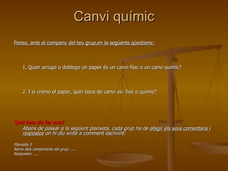 Canvi químic Pensa, amb el company del teu grup,en la següents qüestions:  1. Quan arrugo o doblego un paper és un canvi físic o un canvi químic?  2. I si cremo el paper, quin tipus de canvi és: físic o químic? Què heu de fer ara?   Abans de passar a la següent planxeta, cada grup ha de  afegir els seus comentaris i respostes  on hi diu write a comment escrivint:  Planxeta 3 Noms dels components del grup: ..... Respostes: ..... 