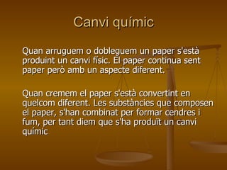 Canvi químic Quan arruguem o dobleguem un paper s'està produint un canvi físic. El paper continua sent paper però amb un aspecte diferent. Quan cremem el paper s'està convertint en quelcom diferent. Les substàncies que composen el paper, s'han combinat per formar cendres i fum, per tant diem que s'ha produït un canvi químic  