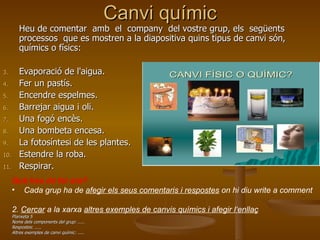 Canvi químic Heu de comentar  amb  el  company  del vostre grup, els  següents  processos  que es mostren a la diapositiva quins tipus de canvi són, químics o físics: Evaporació de l'aigua.  Fer un pastís.  Encendre espelmes.  Barrejar aigua i oli.  Una fogó encès.  Una bombeta encesa.  La fotosíntesi de les plantes.  Estendre la roba.  Respirar.  Què heu de fer ara?   Cada grup ha de  afegir els seus comentaris i respostes  on hi diu write a comment 2.  Cercar  a la xarxa  altres exemples de canvis químics i afegir l‘enllaç Planxeta 5 Noms dels components del grup: ..... Respostes: ..... Altres exemples de canvi químic: ..... 