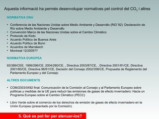 Aquesta informació ha permés desenvolupar normatives pel control del CO2 i altres
NORMATIVA ONU
• Conferencia de las Naciones Unidas sobre Medio Ambiente y Desarrollo (RIO´92): Declaración de
Río sobre Medio Ambiente y Desarrollo
• Convención Marco de las Naciones Unidas sobre el Cambio Climático
• Protocolo de Kioto
• Acuerdo Político de Buenos Aires
• Acuerdo Político de Bonn
• Acuerdos de Marrakech
• Montreal 12/2005??
NORMATIVA EUROPEA
93/389/CEE, 1999/296/CE, 2004/280/CE, , Directiva 2003/87/CE, , Directiva 2001/81/CE, Directiva
2001/80/CE, Directiva 96/61/CE, Decisión del Consejo 2002/358/CE, Propuesta de Reglamento del
Parlamento Europeo y del Consejo
ALTRES DOCUMENTS
• COM/2003/0492 final: Comunicación de la Comisión al Consejo y al Parlamento Europeo sobre
políticas y medidas de la UE para reducir las emisiones de gases de efecto invernadero: Hacia un
Programa Europeo sobre el Cambio Climático (PECC)
• Libro Verde sobre el comercio de los derechos de emisión de gases de efecto invernadero en la
Unión Europea (presentado por la Comisión).

5. Què es pot fer per atenuar-los?

 