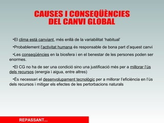 •El clima està canviant, més enllà de la variabilitat ‘habitual’
•Probablement l’activitat humana és responsable de bona part d’aquest canvi
•Les conseqüències en la biosfera i en el benestar de les persones poden ser
enormes.
•El CG no ha de ser una condició sino una justificació més per a millorar l’ús
dels recursos (energia i aigua, entre altres)
•És necessari el desenvolupament tecnològic per a millorar l’eficiència en l’ús
dels recursos i mitigar els efectes de les pertorbacions naturals

REPASSANT...

 
