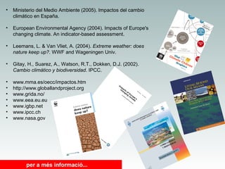 •

Ministerio del Medio Ambiente (2005). Impactos del cambio
climático en España.

•

European Environmental Agency (2004). Impacts of Europe's
changing climate. An indicator-based assessment.

•

Leemans, L. & Van Vliet, A. (2004). Extreme weather: does
nature keep up?. WWF and Wageningen Univ.

•

Gitay, H., Suarez, A., Watson, R.T., Dokken, D.J. (2002).
Cambio climático y biodiversidad. IPCC.

•
•
•
•
•
•
•

www.mma.es/oecc/impactos.htm
http://www.globallandproject.org
www.grida.no/
www.eea.eu.eu
www.igbp.net
www.ipcc.ch
www.nasa.gov

per a més informació...

 