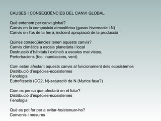 CAUSES I CONSEQÜÈNCIES DEL CANVI GLOBAL
Què entenem per canvi global?
Canvis en la composició atmosfèrica (gasos hivernacle i N)
Canvis en l’ús de la terra, incloent apropiació de la producció
Quines conseqüències tenen aquests canvis?
Canvis climàtics a escala planetària i local
Destrucció d’hàbitats i extinció a escales mai vistes.
Pertorbacions (foc, inundacions, vent)
Com estan afectant aquests canvis al funcionament dels ecosistemes
Distribució d’espècies-ecosistemes
Fenologia
Eutrofització (CO2, N)-saturació de N (Myrica faya?)
Com es pensa que afectarà en el futur?
Distribució d’espècies-ecosistemes
Fenologia
Què es pot fer per a evitar-ho/atenuar-ho?
Convenis i mesures

 