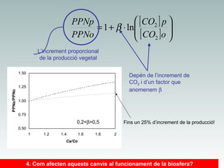  [ CO2 ] p 
PPNp

= 1 + β ⋅ ln
 [ CO ] o 
PPNo
2


L’increment proporcional
de la producció vegetal
1.50

Depén de l’increment de
CO2 i d’un factor que
anomenem β

PPNa/PPNo

1.25
1.00
0.75

0,2<β>0,5

Fins un 25% d’increment de la producció!

0.50
1

1.2

1.4

1.6

1.8

2

Ca/Co

4. Com afecten aquests canvis al funcionament de la biosfera?

 