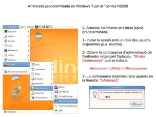 Arrencada predeterminada en Windows 7 per al Toshiba NB250 0- Arrencar l'ordinador en Linkat (opció predeterminada) 1- Iniciar la sessió amb un dels dos usuaris disponibles (p.e. Alumne) 2- Obtenir la contrasenya d'administració de l'ordinador mitjançant l'aplicatiu: “Mostra Contrasenya” que es troba a: Aplicacions -> Utilitats -> Més programes 3- La contrasenya d'administració apareix en la finestra: “Informació” 1234 