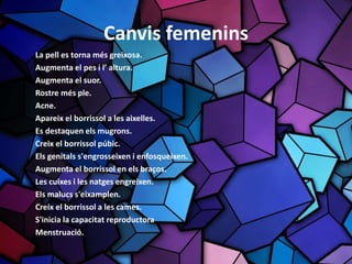 Canvis femenins
La pell es torna més greixosa.
Augmenta el pes i l’ altura.
Augmenta el suor.
Rostre més ple.
Acne.
Apareix el borrissol a les aixelles.
Es destaquen els mugrons.
Creix el borrissol púbic.
Els genitals s'engrosseixen i enfosqueixen.
Augmenta el borrissol en els braços.
Les cuixes i les natges engreixen.
Els malucs s'eixamplen.
Creix el borrissol a les cames.
S'inicia la capacitat reproductora
Menstruació.
 
