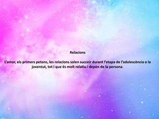 Relacions
L’amor, els primers petons, les relacions solen succeir durant l’etapa de l’adolescència o la
joventut, tot i que és molt relatiu i depèn de la persona.
 