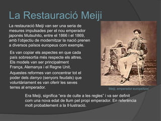 La Restauració Meiji
La restauració Meiji van ser una seria de
mesures impulsades per el nou emperador
japonés Mutsuhito, entre el 1866 i el 1869,
amb l’objectiu de modernitzar la nació prenen
a diversos països europeus com exemple.
Es van copiar els aspectes en que cada
país sobresortia més respecte els altres.
Els models van ser principalment
França, Alemanya i el Regne Unit.
Aquestes reformes van concentrar tot el
poder dels damyo (senyors feudals) que
voluntàriament es van oferir les seves
terres al emperador.

Meiji, emperador europeïtzat

Era Meiji, significa “era de culte a les regles” i va ser definit
com una nova edat de llum pel propi emperador. En referència
molt probablement a la Il·lustració.

 