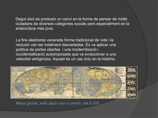 Degut això es produeix un canvi en la forma de pensar de molts
ciutadans de diverses categories socials però especialment en la
aristocràcia més jove.
La fins aleshores venerada forma tradicional de vida i la
reclusió van ser totalment descartades. Es va aplicar una
política de portes obertes i una modernització i
occidentalització autoimposada que va evolucionar a una
velocitat vertiginosa. Aquest és un cas únic en la història.

Mapa global, amb ó com a centre, del S.XIX

 