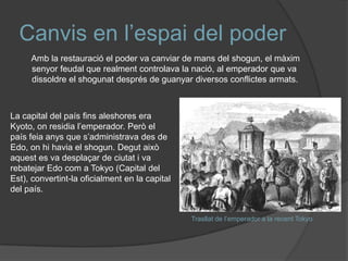 Canvis en l’espai del poder
Amb la restauració el poder va canviar de mans del shogun, el màxim
senyor feudal que realment controlava la nació, al emperador que va
dissoldre el shogunat després de guanyar diversos conflictes armats.

La capital del país fins aleshores era
Kyoto, on residia l’emperador. Però el
país feia anys que s’administrava des de
Edo, on hi havia el shogun. Degut això
aquest es va desplaçar de ciutat i va
rebatejar Edo com a Tokyo (Capital del
Est), convertint-la oficialment en la capital
del país.
Trasllat de l’emperador a la recent Tokyo

 